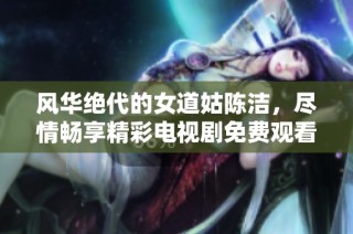 风华绝代的女道姑陈洁，尽情畅享精彩电视剧免费观看体验