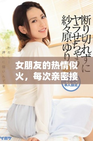 女朋友的热情似火，每次亲密接触都让我感受到强烈的冲击力