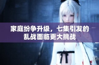 家庭纷争升级，七集引发的乱战面临更大挑战