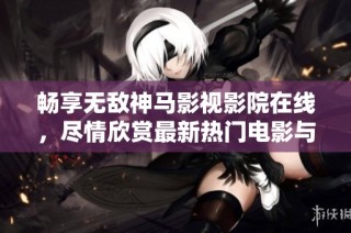 畅享无敌神马影视影院在线，尽情欣赏最新热门电影与电视剧