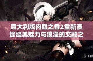 意大利版肉蔻之香2重新演绎经典魅力与浪漫的交融之旅