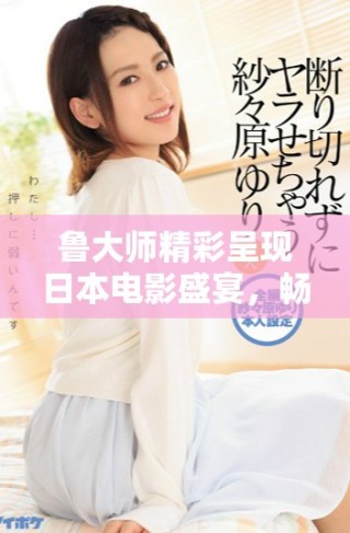 鲁大师精彩呈现日本电影盛宴，畅享视听之旅