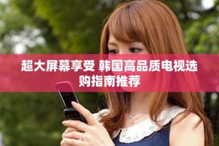 超大屏幕享受 韩国高品质电视选购指南推荐