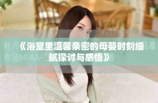 《浴室里温馨亲密的母婴时刻细腻探讨与感悟》
