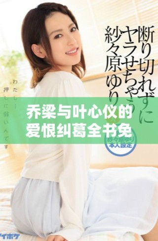 乔梁与叶心仪的爱恨纠葛全书免费在线阅读尽在此处