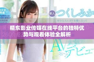 精东影业传媒在线平台的独特优势与观看体验全解析