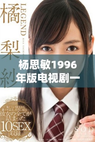 杨思敏1996年版电视剧一至五集的收藏意义与价值探讨