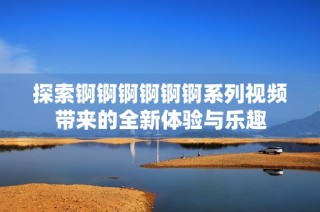 探索锕锕锕锕锕锕系列视频带来的全新体验与乐趣