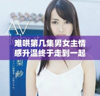 难哄第几集男女主情感升温终于走到一起的精彩时刻