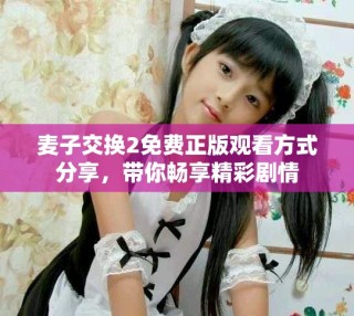 麦子交换2免费正版观看方式分享，带你畅享精彩剧情