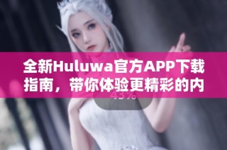 全新Huluwa官方APP下载指南，带你体验更精彩的内容探索之旅