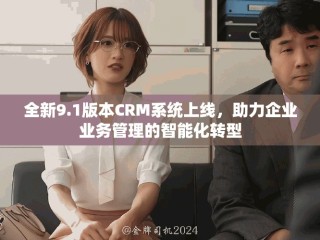 全新9.1版本CRM系统上线，助力企业业务管理的智能化转型