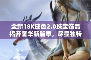 全新18K成色2.0珠宝饰品揭开奢华新篇章，尽显独特魅力与质感