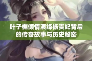 叶子楣倾情演绎杨贵妃背后的传奇故事与历史秘密