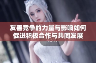 友善竞争的力量与影响如何促进积极合作与共同发展