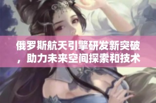 俄罗斯航天引擎研发新突破，助力未来空间探索和技术进步