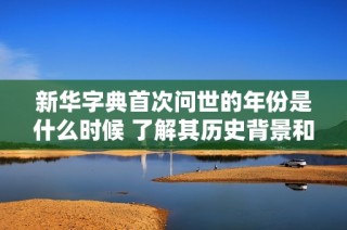 新华字典首次问世的年份是什么时候 了解其历史背景和重要性