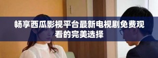 畅享西瓜影视平台最新电视剧免费观看的完美选择