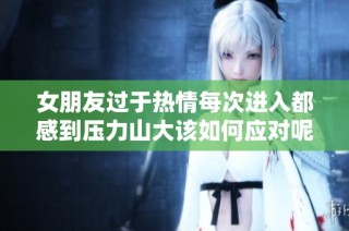 女朋友过于热情每次进入都感到压力山大该如何应对呢