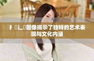 扌喿辶畐图像揭示了独特的艺术表现与文化内涵