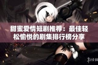 甜蜜爱情短剧推荐：最佳轻松愉悦的剧集排行榜分享