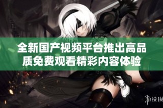 全新国产视频平台推出高品质免费观看精彩内容体验