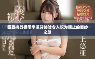 巨茎挑战极限李淑芬体验令人叹为观止的奇妙之旅