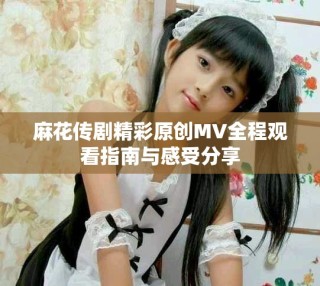 麻花传剧精彩原创MV全程观看指南与感受分享