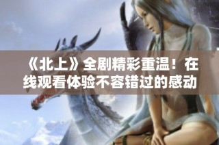 《北上》全剧精彩重温！在线观看体验不容错过的感动与泪水