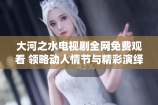大河之水电视剧全网免费观看 领略动人情节与精彩演绎