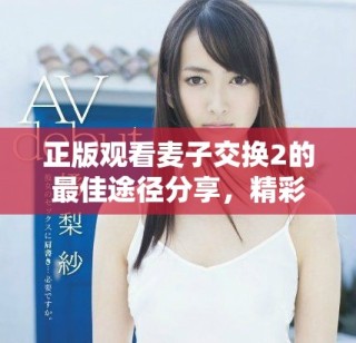 正版观看麦子交换2的最佳途径分享，精彩内容等你来探索