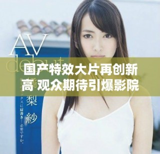国产特效大片再创新高 观众期待引爆影院激情盛宴