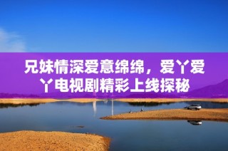 兄妹情深爱意绵绵，爱丫爱丫电视剧精彩上线探秘