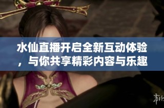 水仙直播开启全新互动体验，与你共享精彩内容与乐趣