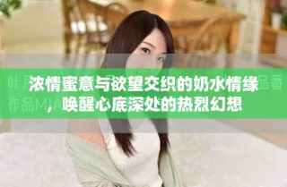 浓情蜜意与欲望交织的奶水情缘，唤醒心底深处的热烈幻想