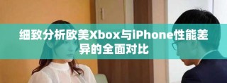 细致分析欧美Xbox与iPhone性能差异的全面对比