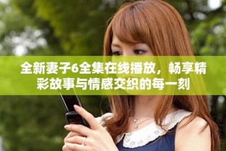 全新妻子6全集在线播放，畅享精彩故事与情感交织的每一刻