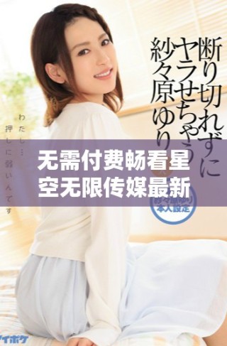 无需付费畅看星空无限传媒最新电视剧大揭秘
