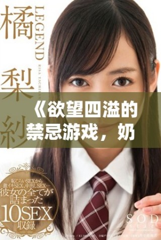 《欲望四溢的禁忌游戏，奶水与激情交织的情感纠缠》