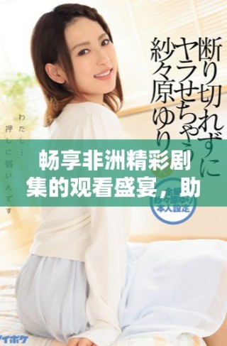 畅享非洲精彩剧集的观看盛宴，助你领略多元文化魅力