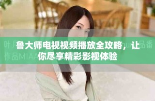 鲁大师电视视频播放全攻略，让你尽享精彩影视体验