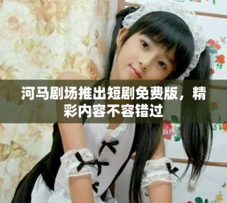 河马剧场推出短剧免费版，精彩内容不容错过
