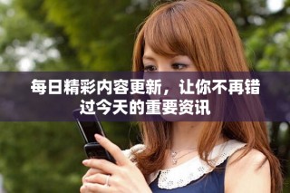 每日精彩内容更新，让你不再错过今天的重要资讯