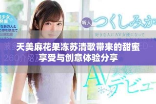 天美麻花果冻苏清歌带来的甜蜜享受与创意体验分享