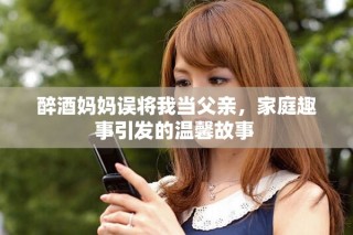 醉酒妈妈误将我当父亲，家庭趣事引发的温馨故事 
