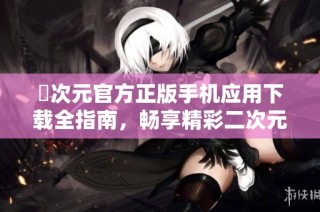囧次元官方正版手机应用下载全指南，畅享精彩二次元世界