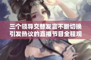三个领导交替发言不断切换引发热议的直播节目全程观看体验