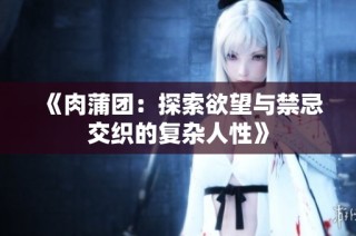 《肉蒲团：探索欲望与禁忌交织的复杂人性》