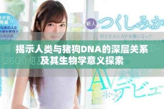 揭示人类与猪狗DNA的深层关系及其生物学意义探索