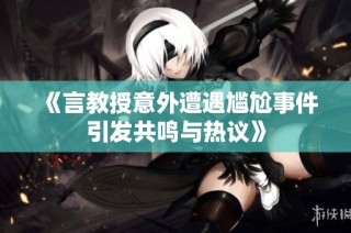《言教授意外遭遇尴尬事件引发共鸣与热议》